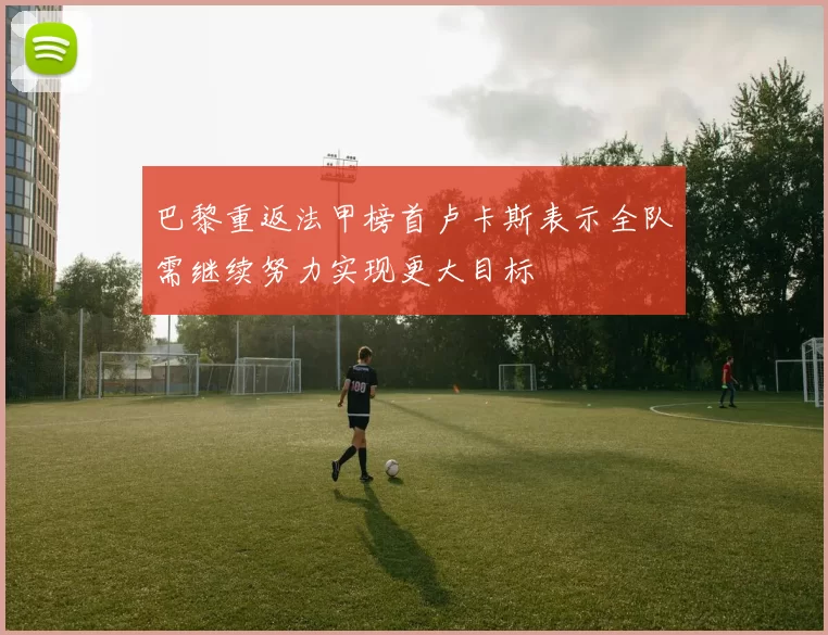 巴黎重返法甲榜首卢卡斯表示全队需继续努力实现更大目标