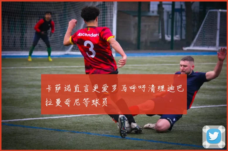 卡萨诺直言更爱罗马呼吁清理迪巴拉曼奇尼等球员