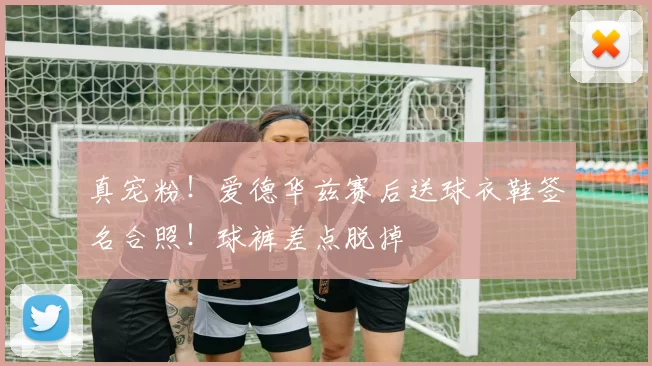 真宠粉！爱德华兹赛后送球衣鞋签名合照！球裤差点脱掉