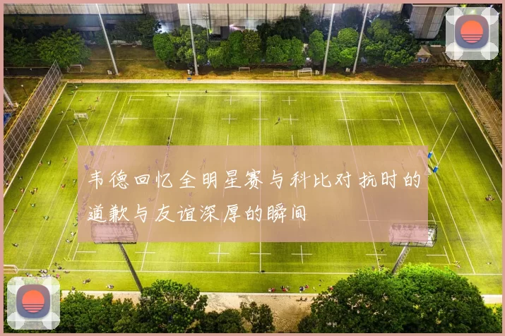 韦德回忆全明星赛与科比对抗时的道歉与友谊深厚的瞬间