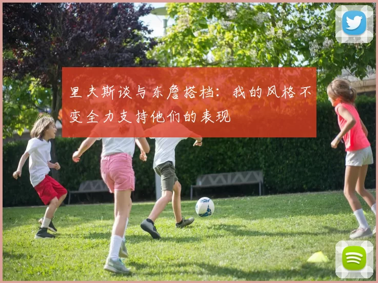 里夫斯谈与东詹搭档：我的风格不变全力支持他们的表现