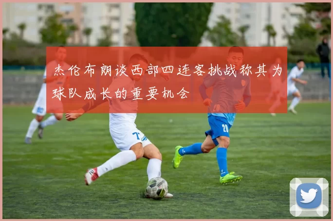 杰伦布朗谈西部四连客挑战称其为球队成长的重要机会