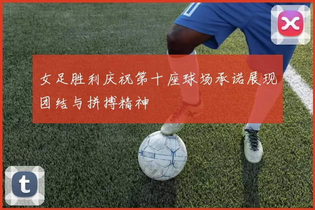 女足胜利庆祝第十座球场承诺展现团结与拼搏精神