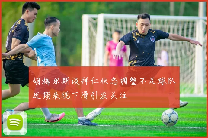 胡梅尔斯谈拜仁状态调整不足球队近期表现下滑引发关注