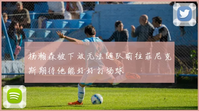 杨瀚森被下放无法随队前往菲尼克斯期待他能好好打场球