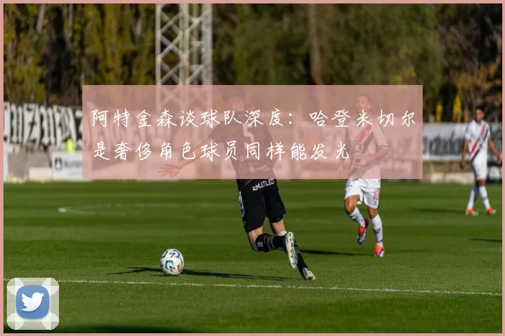 阿特金森谈球队深度：哈登米切尔是奢侈角色球员同样能发光