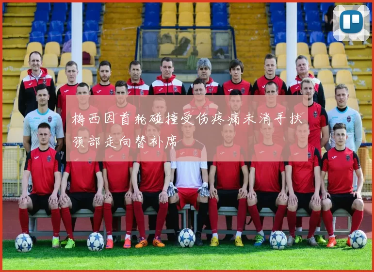 梅西因首轮碰撞受伤疼痛未消手扶颈部走向替补席