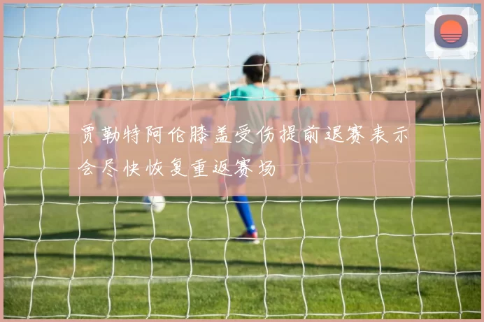 贾勒特阿伦膝盖受伤提前退赛表示会尽快恢复重返赛场