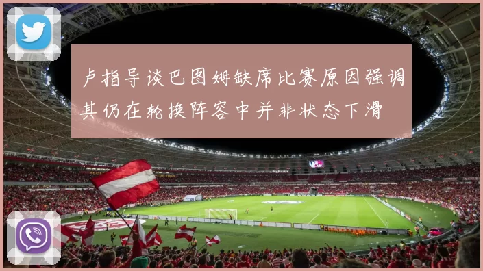 卢指导谈巴图姆缺席比赛原因强调其仍在轮换阵容中并非状态下滑