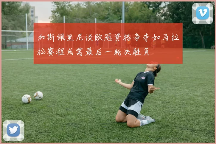 加斯佩里尼谈欧冠资格争夺如马拉松赛程或需最后一轮决胜负