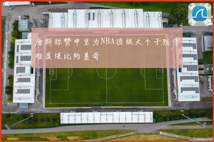 唐斯称赞申京为NBA顶级大个子防守难度堪比约基奇