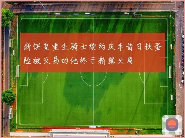 新饼皇重生骑士续约庆幸昔日软蛋险被交易的他终于崭露头角