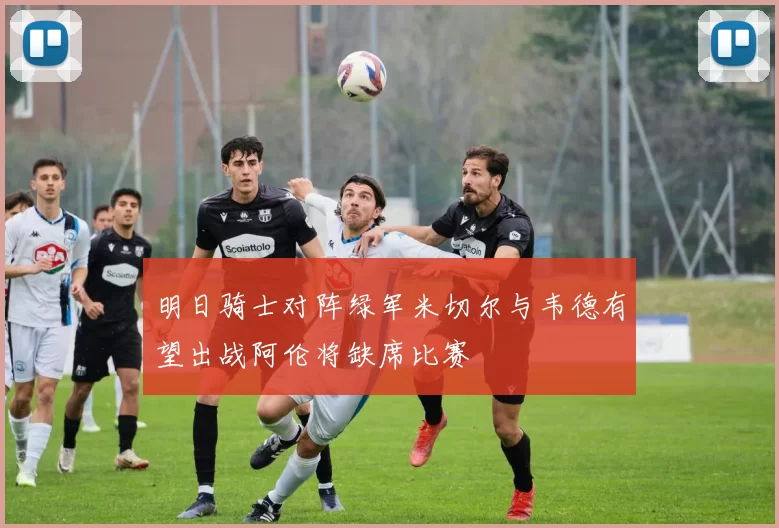 明日骑士对阵绿军米切尔与韦德有望出战阿伦将缺席比赛