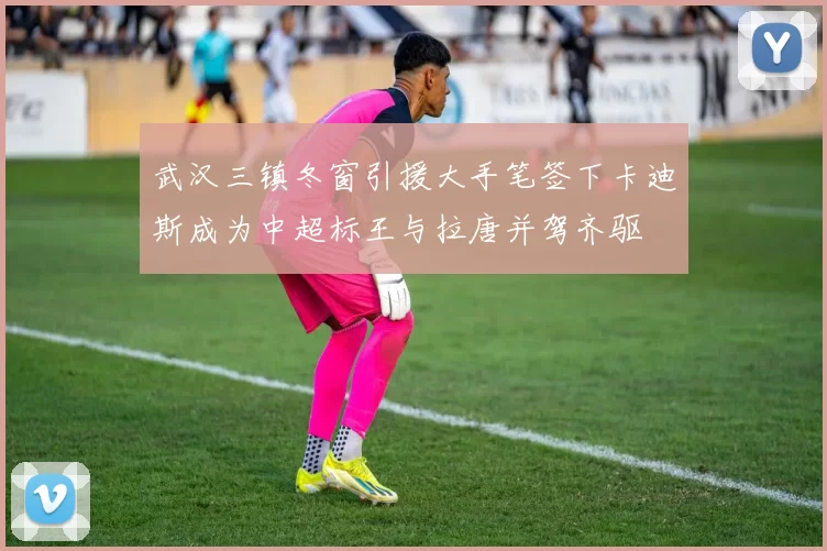 武汉三镇冬窗引援大手笔签下卡迪斯成为中超标王与拉唐并驾齐驱