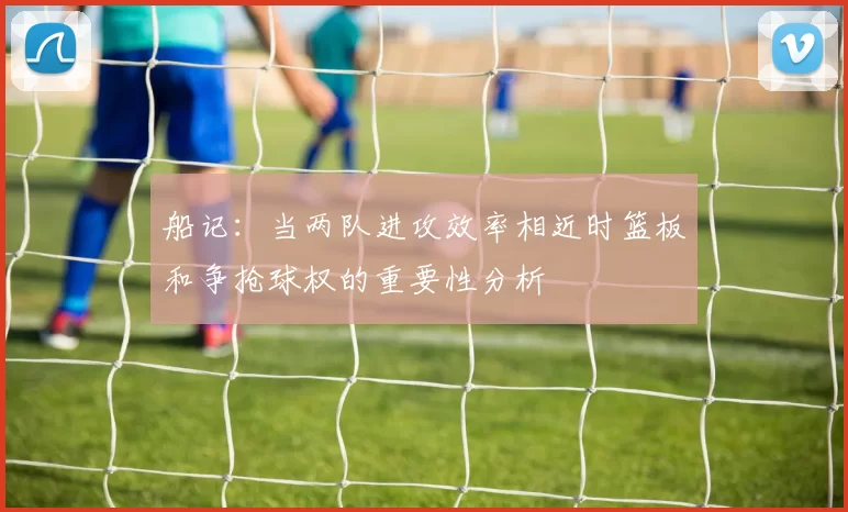 船记：当两队进攻效率相近时篮板和争抢球权的重要性分析